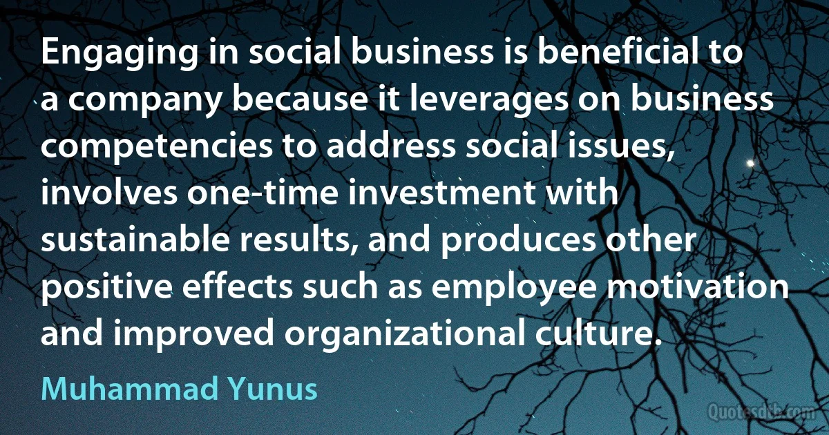 Engaging in social business is beneficial to a company because it leverages on business competencies to address social issues, involves one-time investment with sustainable results, and produces other positive effects such as employee motivation and improved organizational culture. (Muhammad Yunus)