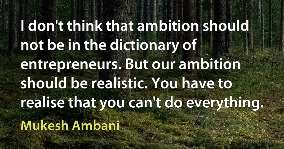 I don't think that ambition should not be in the dictionary of entrepreneurs. But our ambition should be realistic. You have to realise that you can't do everything. (Mukesh Ambani)