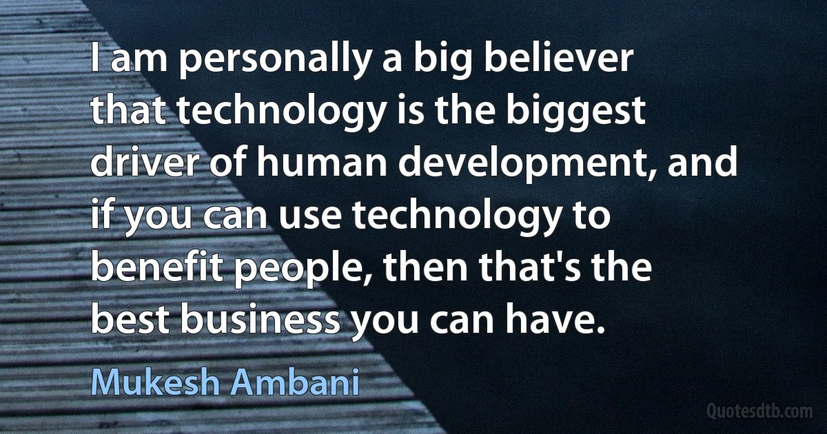 I am personally a big believer that technology is the biggest driver of human development, and if you can use technology to benefit people, then that's the best business you can have. (Mukesh Ambani)