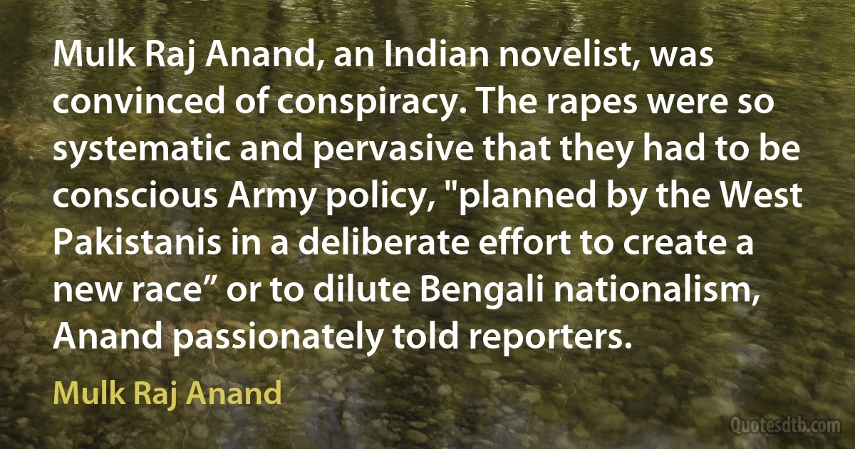 Mulk Raj Anand, an Indian novelist, was convinced of conspiracy. The rapes were so systematic and pervasive that they had to be conscious Army policy, "planned by the West Pakistanis in a deliberate effort to create a new race” or to dilute Bengali nationalism, Anand passionately told reporters. (Mulk Raj Anand)