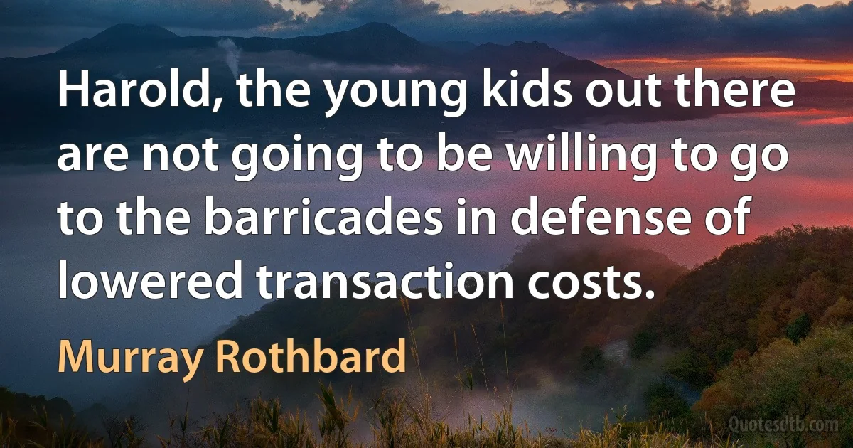 Harold, the young kids out there are not going to be willing to go to the barricades in defense of lowered transaction costs. (Murray Rothbard)