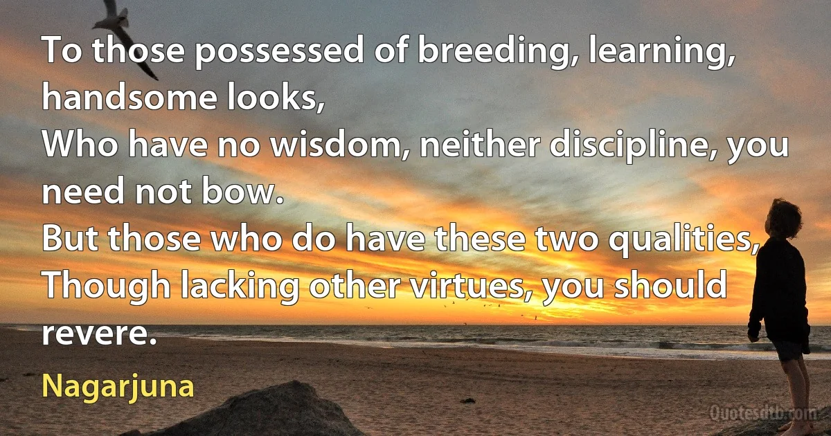 To those possessed of breeding, learning, handsome looks,
Who have no wisdom, neither discipline, you need not bow.
But those who do have these two qualities,
Though lacking other virtues, you should revere. (Nagarjuna)