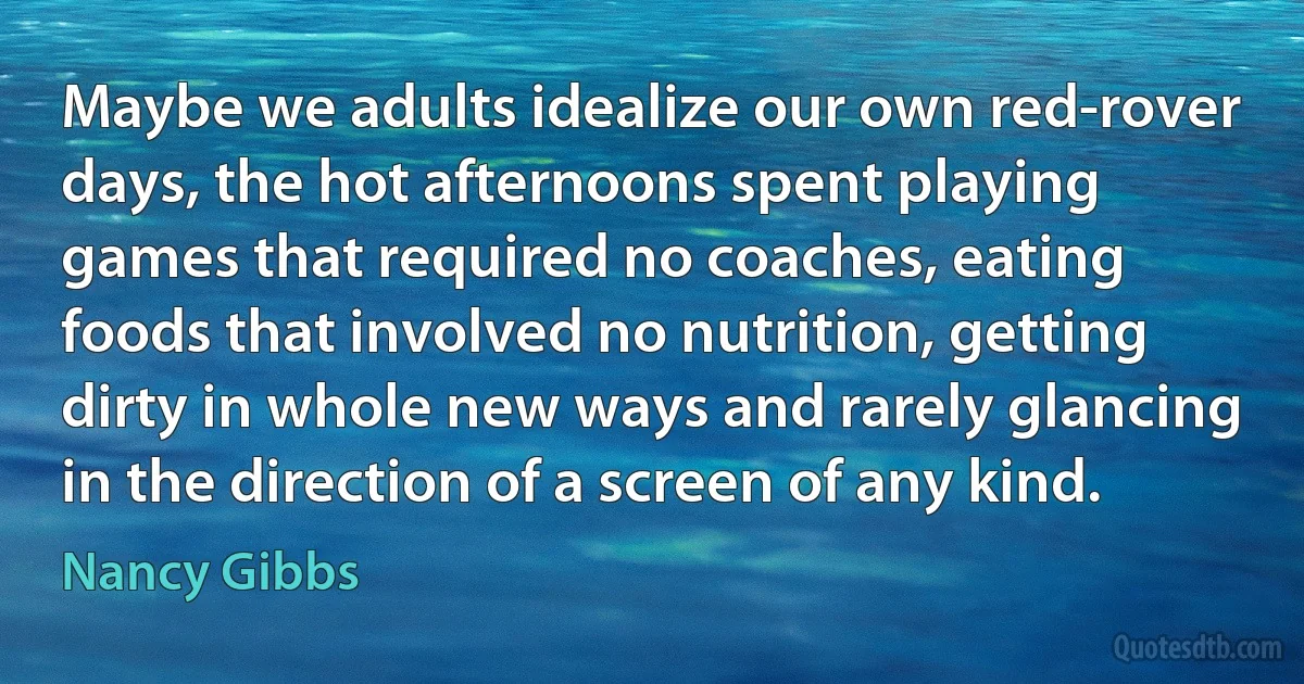 Maybe we adults idealize our own red-rover days, the hot afternoons spent playing games that required no coaches, eating foods that involved no nutrition, getting dirty in whole new ways and rarely glancing in the direction of a screen of any kind. (Nancy Gibbs)