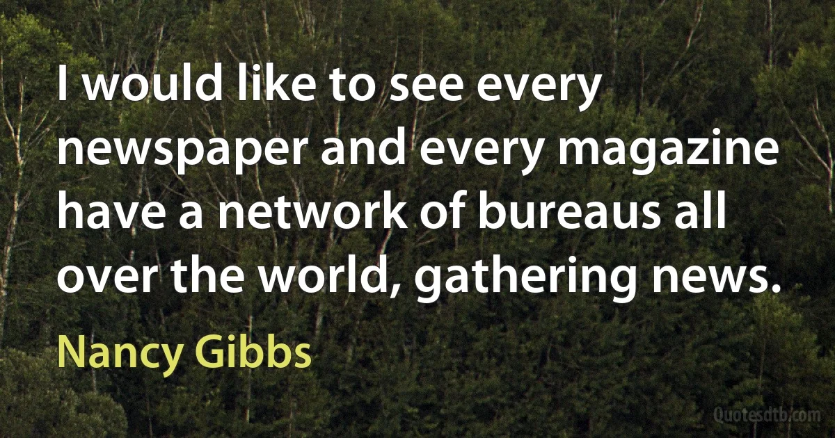 I would like to see every newspaper and every magazine have a network of bureaus all over the world, gathering news. (Nancy Gibbs)