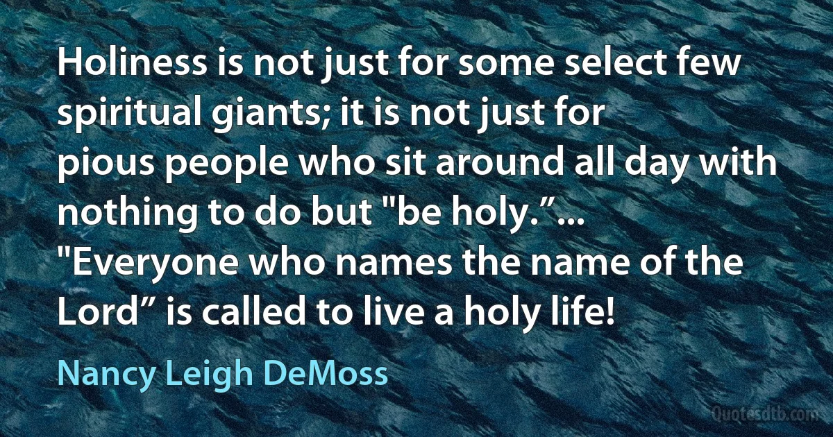 Holiness is not just for some select few spiritual giants; it is not just for pious people who sit around all day with nothing to do but "be holy.”... "Everyone who names the name of the Lord” is called to live a holy life! (Nancy Leigh DeMoss)