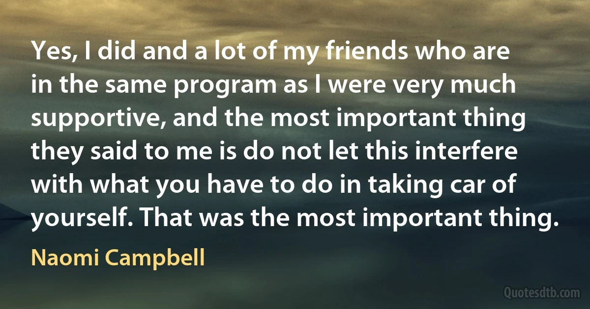 Yes, I did and a lot of my friends who are in the same program as I were very much supportive, and the most important thing they said to me is do not let this interfere with what you have to do in taking car of yourself. That was the most important thing. (Naomi Campbell)