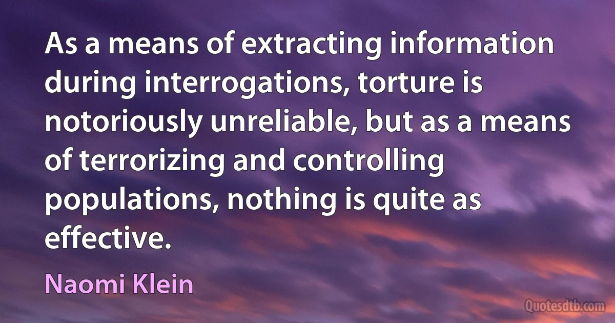 As a means of extracting information during interrogations, torture is notoriously unreliable, but as a means of terrorizing and controlling populations, nothing is quite as effective. (Naomi Klein)