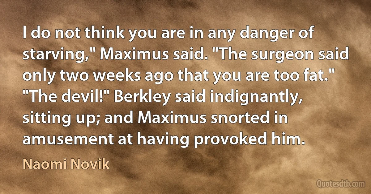 I do not think you are in any danger of starving," Maximus said. "The surgeon said only two weeks ago that you are too fat." "The devil!" Berkley said indignantly, sitting up; and Maximus snorted in amusement at having provoked him. (Naomi Novik)