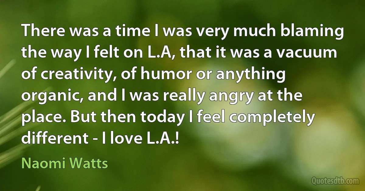 There was a time I was very much blaming the way I felt on L.A, that it was a vacuum of creativity, of humor or anything organic, and I was really angry at the place. But then today I feel completely different - I love L.A.! (Naomi Watts)