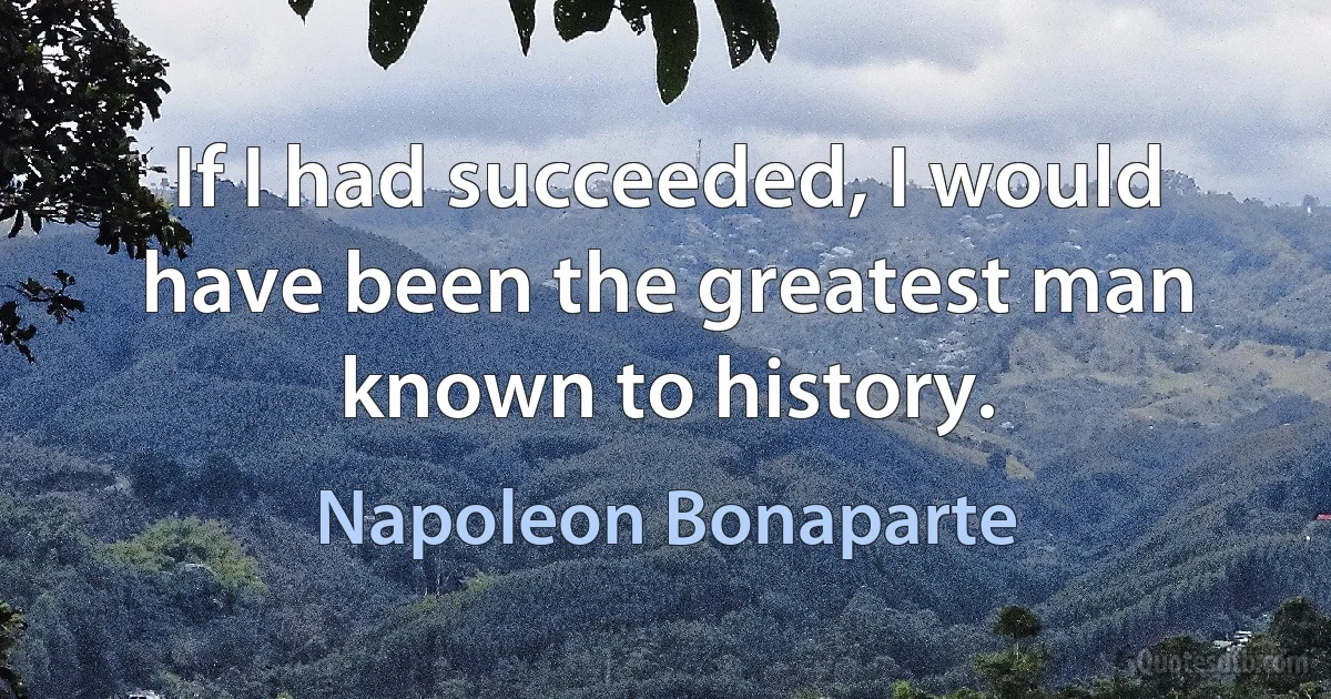 If I had succeeded, I would have been the greatest man known to history. (Napoleon Bonaparte)