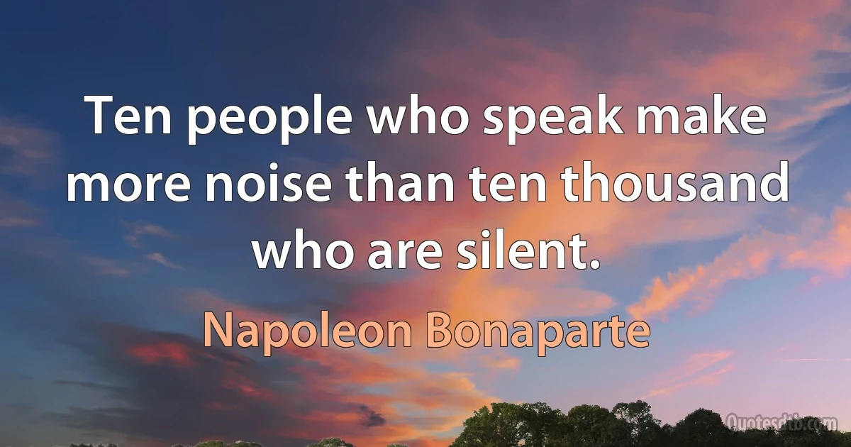 Ten people who speak make more noise than ten thousand who are silent. (Napoleon Bonaparte)