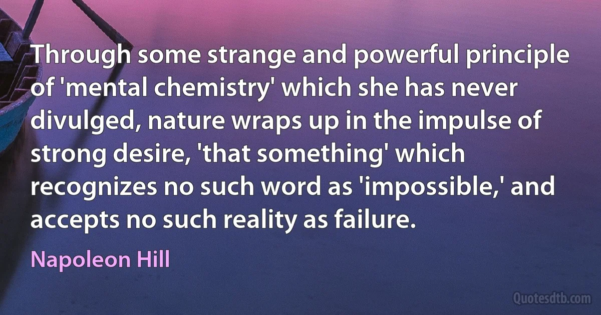 Through some strange and powerful principle of 'mental chemistry' which she has never divulged, nature wraps up in the impulse of strong desire, 'that something' which recognizes no such word as 'impossible,' and accepts no such reality as failure. (Napoleon Hill)