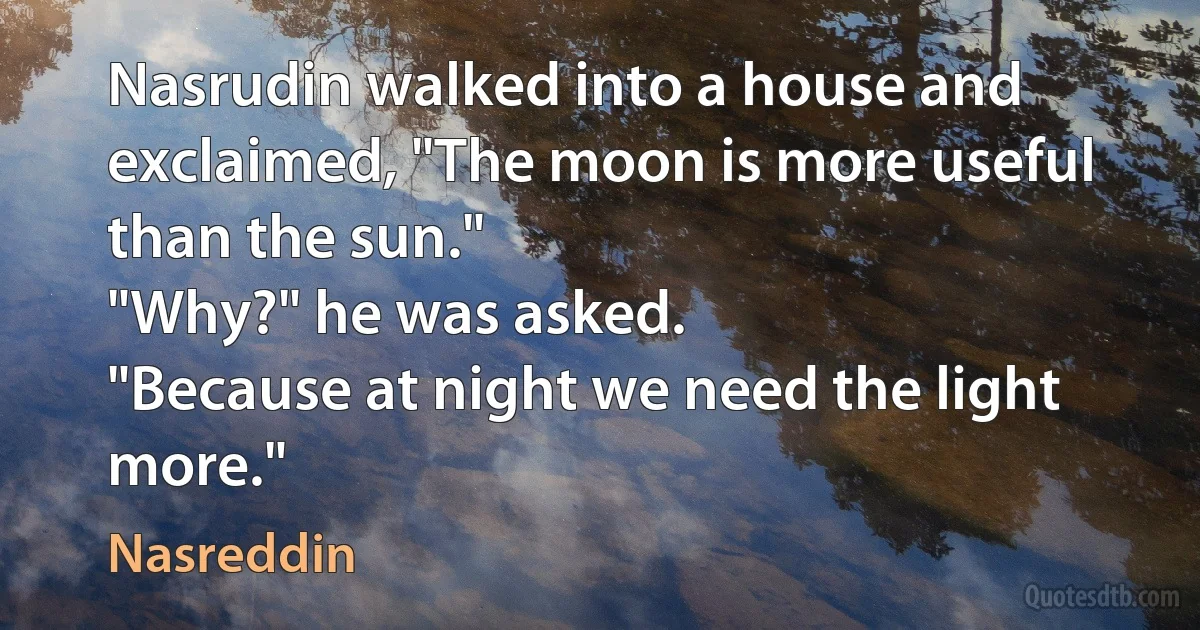 Nasrudin walked into a house and exclaimed, "The moon is more useful than the sun."
"Why?" he was asked.
"Because at night we need the light more." (Nasreddin)