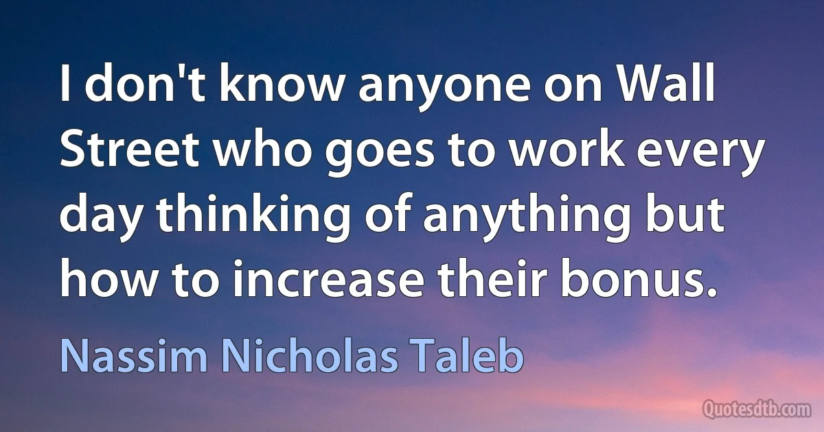 I don't know anyone on Wall Street who goes to work every day thinking of anything but how to increase their bonus. (Nassim Nicholas Taleb)