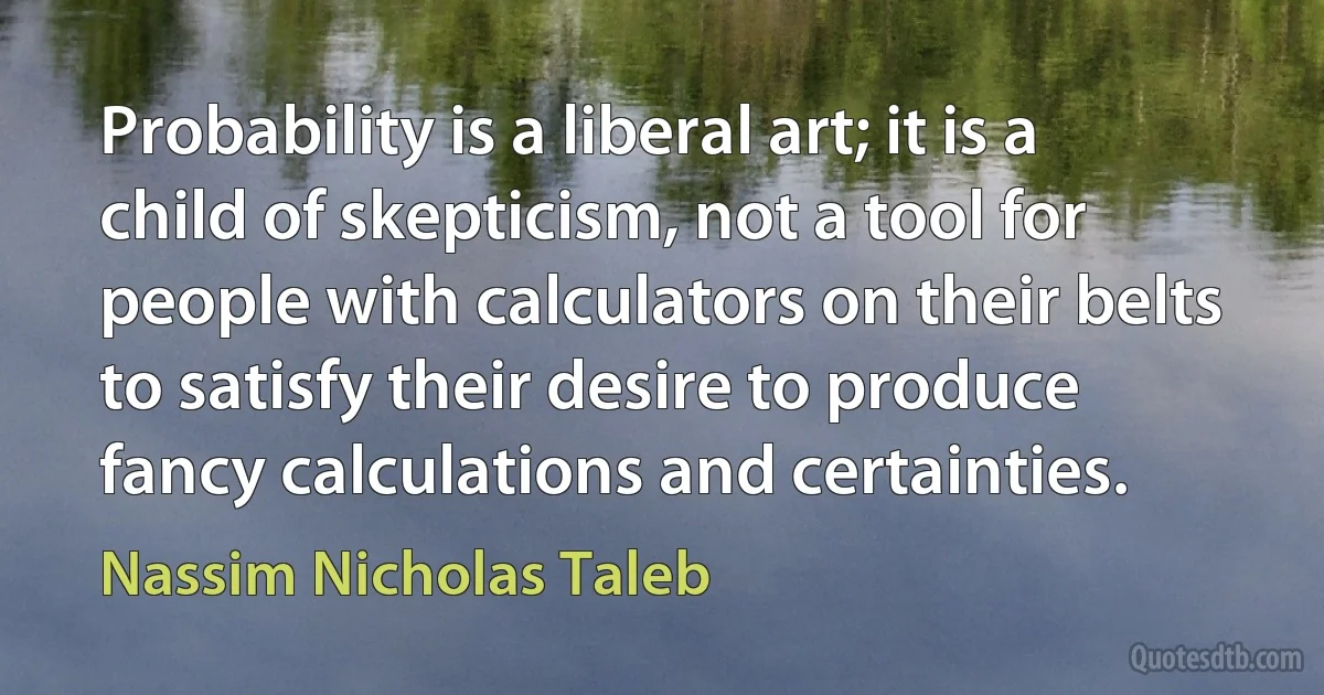 Probability is a liberal art; it is a child of skepticism, not a tool for people with calculators on their belts to satisfy their desire to produce fancy calculations and certainties. (Nassim Nicholas Taleb)