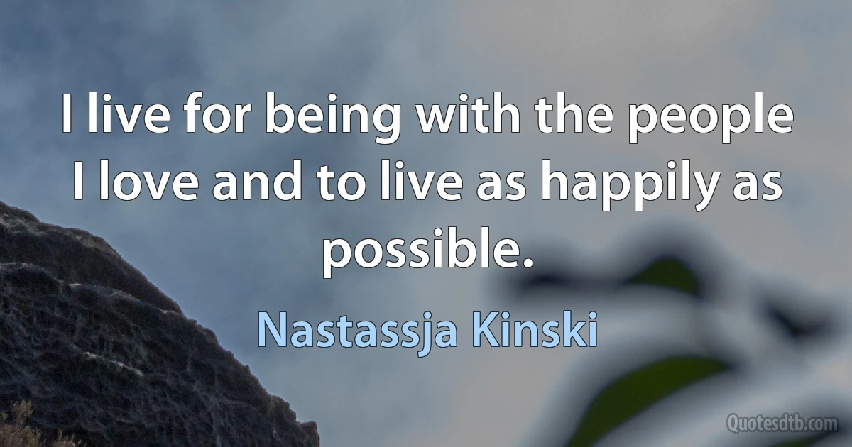 I live for being with the people I love and to live as happily as possible. (Nastassja Kinski)