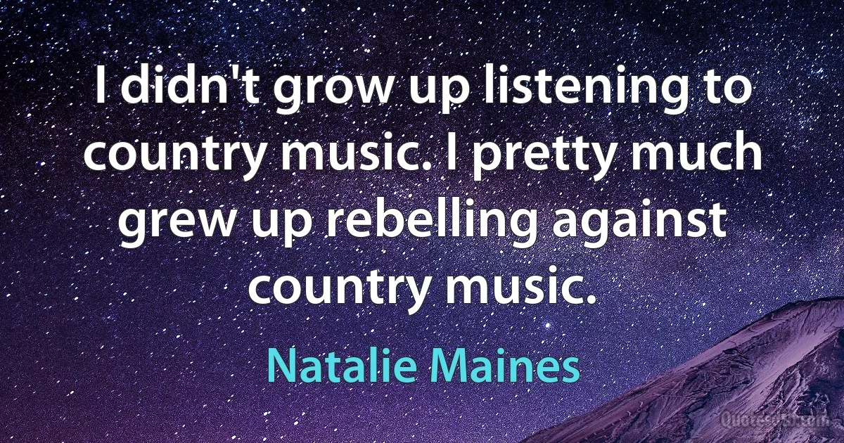 I didn't grow up listening to country music. I pretty much grew up rebelling against country music. (Natalie Maines)