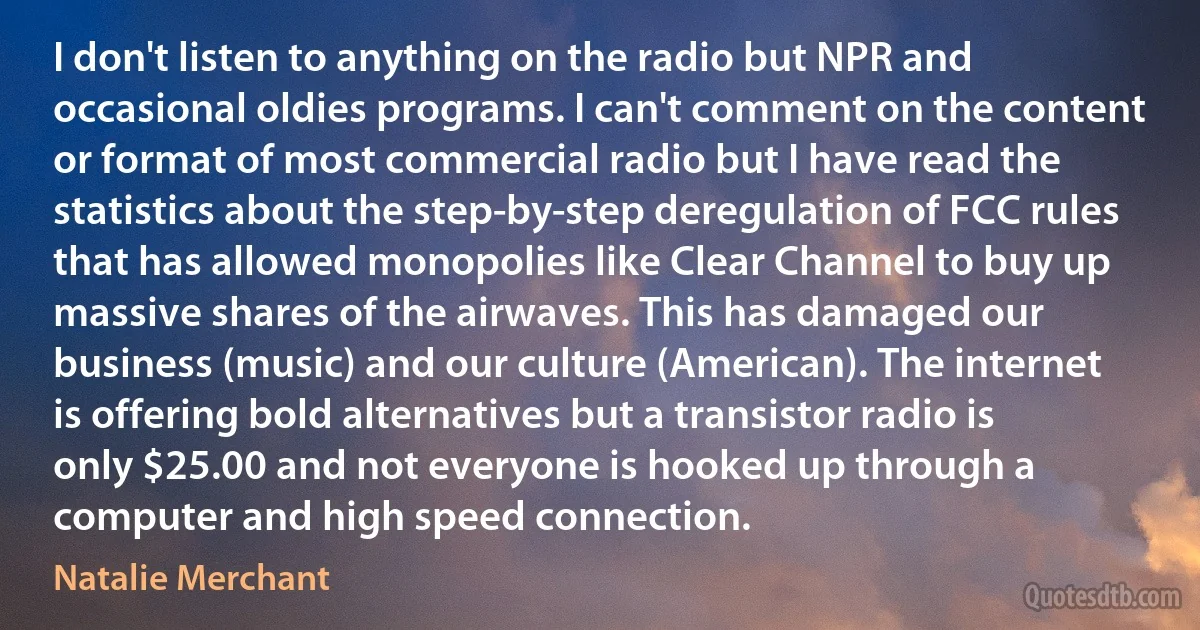 I don't listen to anything on the radio but NPR and occasional oldies programs. I can't comment on the content or format of most commercial radio but I have read the statistics about the step-by-step deregulation of FCC rules that has allowed monopolies like Clear Channel to buy up massive shares of the airwaves. This has damaged our business (music) and our culture (American). The internet is offering bold alternatives but a transistor radio is only $25.00 and not everyone is hooked up through a computer and high speed connection. (Natalie Merchant)