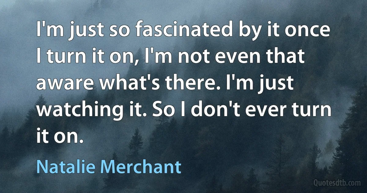 I'm just so fascinated by it once I turn it on, I'm not even that aware what's there. I'm just watching it. So I don't ever turn it on. (Natalie Merchant)