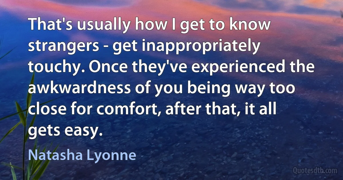 That's usually how I get to know strangers - get inappropriately touchy. Once they've experienced the awkwardness of you being way too close for comfort, after that, it all gets easy. (Natasha Lyonne)