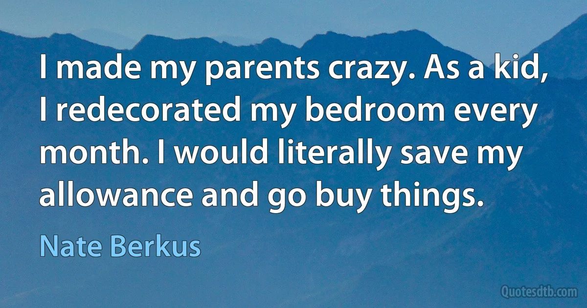 I made my parents crazy. As a kid, I redecorated my bedroom every month. I would literally save my allowance and go buy things. (Nate Berkus)