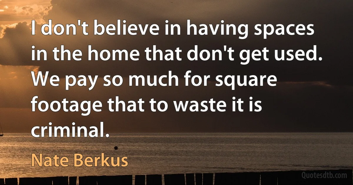 I don't believe in having spaces in the home that don't get used. We pay so much for square footage that to waste it is criminal. (Nate Berkus)