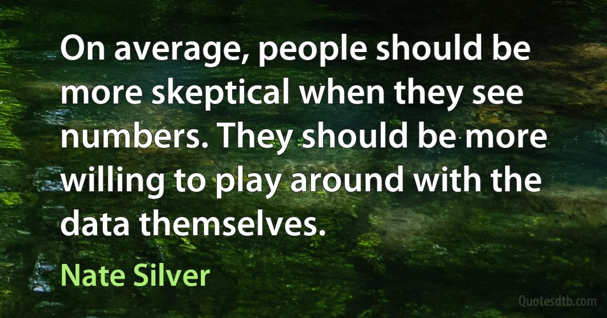 On average, people should be more skeptical when they see numbers. They should be more willing to play around with the data themselves. (Nate Silver)