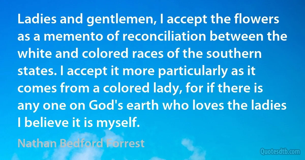 Ladies and gentlemen, I accept the flowers as a memento of reconciliation between the white and colored races of the southern states. I accept it more particularly as it comes from a colored lady, for if there is any one on God's earth who loves the ladies I believe it is myself. (Nathan Bedford Forrest)