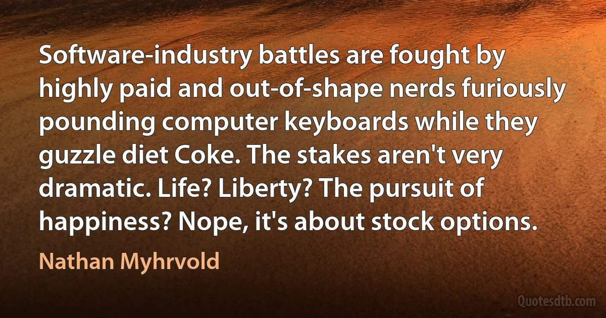 Software-industry battles are fought by highly paid and out-of-shape nerds furiously pounding computer keyboards while they guzzle diet Coke. The stakes aren't very dramatic. Life? Liberty? The pursuit of happiness? Nope, it's about stock options. (Nathan Myhrvold)