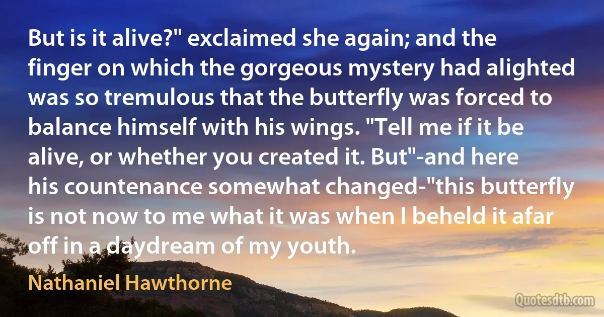 But is it alive?" exclaimed she again; and the finger on which the gorgeous mystery had alighted was so tremulous that the butterfly was forced to balance himself with his wings. "Tell me if it be alive, or whether you created it. But"-and here his countenance somewhat changed-"this butterfly is not now to me what it was when I beheld it afar off in a daydream of my youth. (Nathaniel Hawthorne)