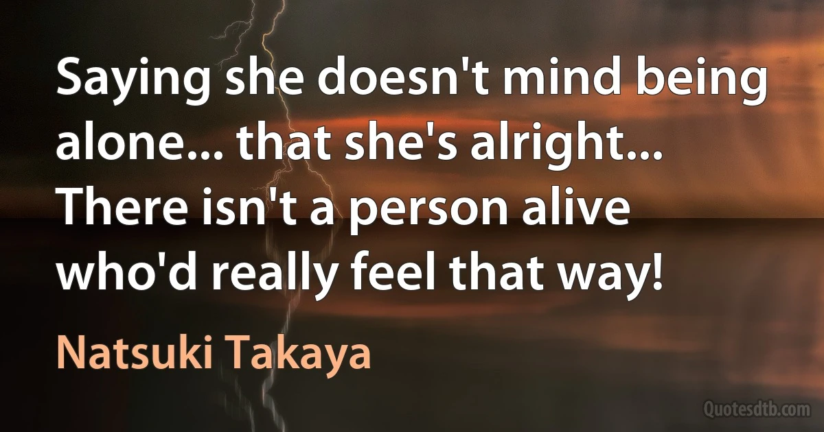 Saying she doesn't mind being alone... that she's alright... There isn't a person alive who'd really feel that way! (Natsuki Takaya)