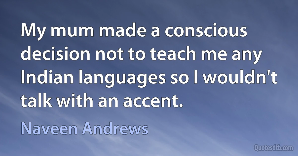 My mum made a conscious decision not to teach me any Indian languages so I wouldn't talk with an accent. (Naveen Andrews)