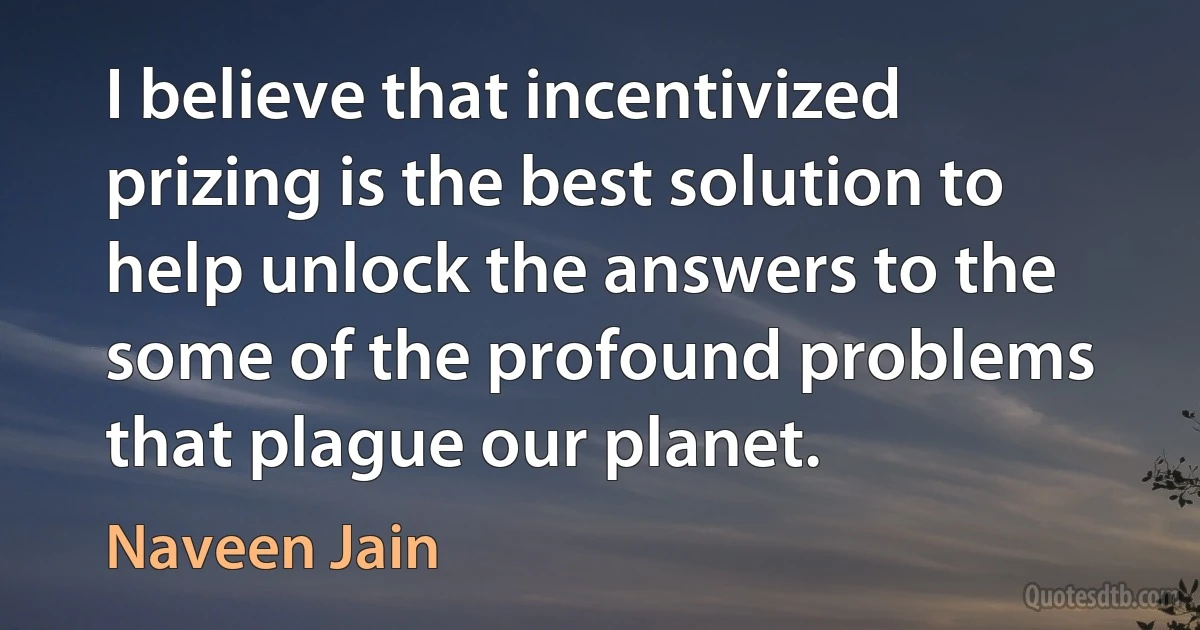 I believe that incentivized prizing is the best solution to help unlock the answers to the some of the profound problems that plague our planet. (Naveen Jain)