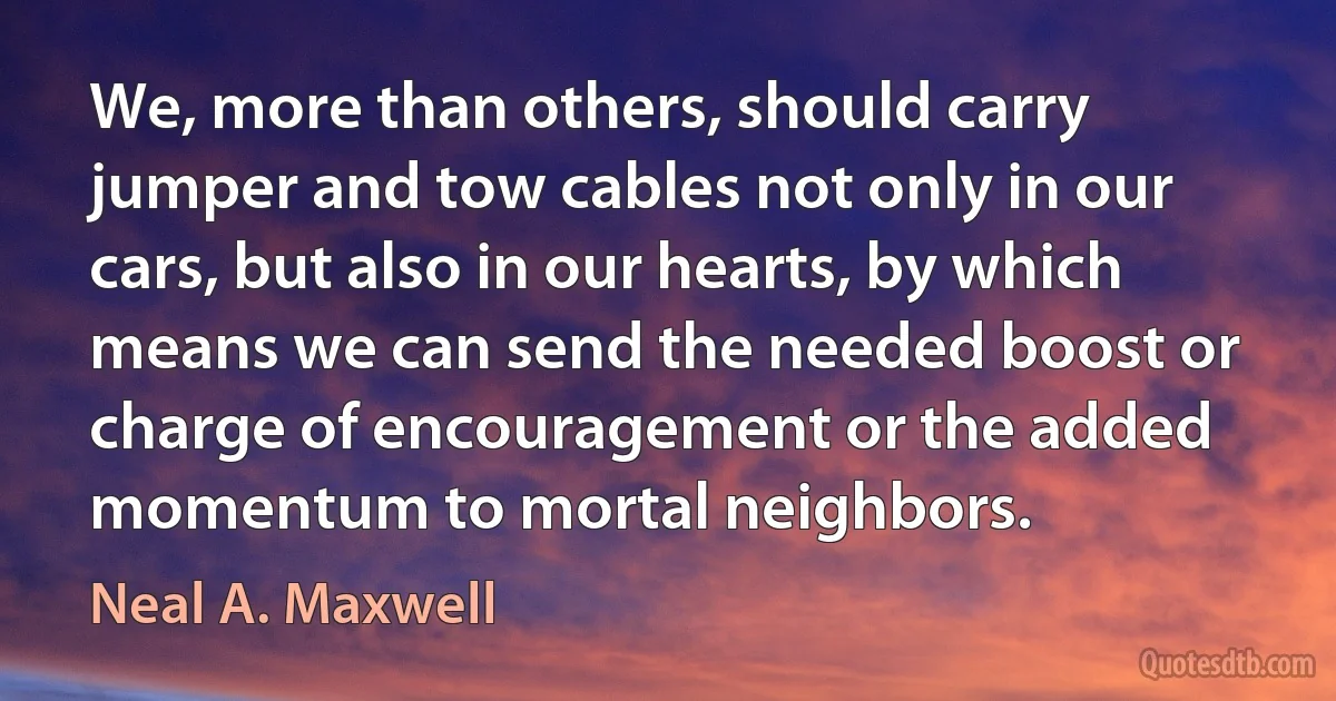 We, more than others, should carry jumper and tow cables not only in our cars, but also in our hearts, by which means we can send the needed boost or charge of encouragement or the added momentum to mortal neighbors. (Neal A. Maxwell)