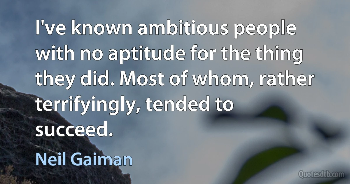 I've known ambitious people with no aptitude for the thing they did. Most of whom, rather terrifyingly, tended to succeed. (Neil Gaiman)