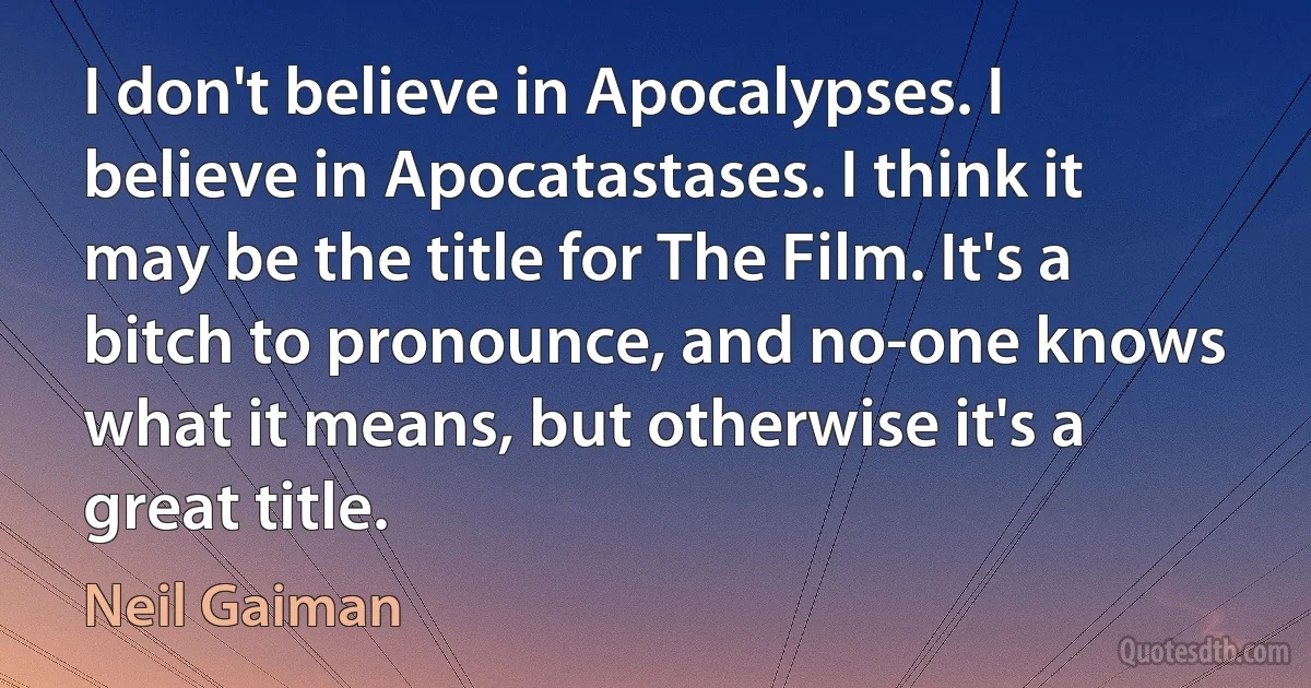 I don't believe in Apocalypses. I believe in Apocatastases. I think it may be the title for The Film. It's a bitch to pronounce, and no-one knows what it means, but otherwise it's a great title. (Neil Gaiman)