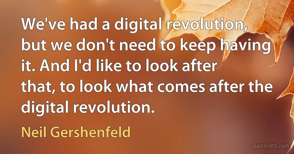 We've had a digital revolution, but we don't need to keep having it. And I'd like to look after that, to look what comes after the digital revolution. (Neil Gershenfeld)