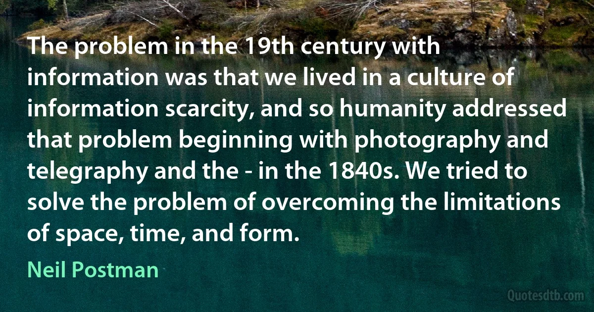 The problem in the 19th century with information was that we lived in a culture of information scarcity, and so humanity addressed that problem beginning with photography and telegraphy and the - in the 1840s. We tried to solve the problem of overcoming the limitations of space, time, and form. (Neil Postman)