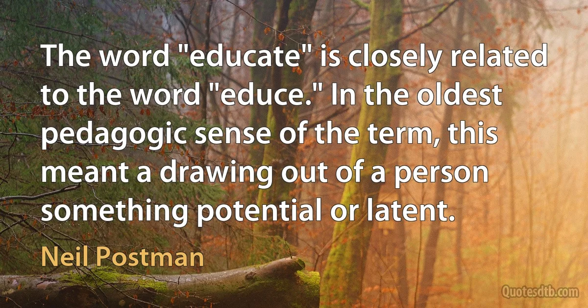 The word "educate" is closely related to the word "educe." In the oldest pedagogic sense of the term, this meant a drawing out of a person something potential or latent. (Neil Postman)