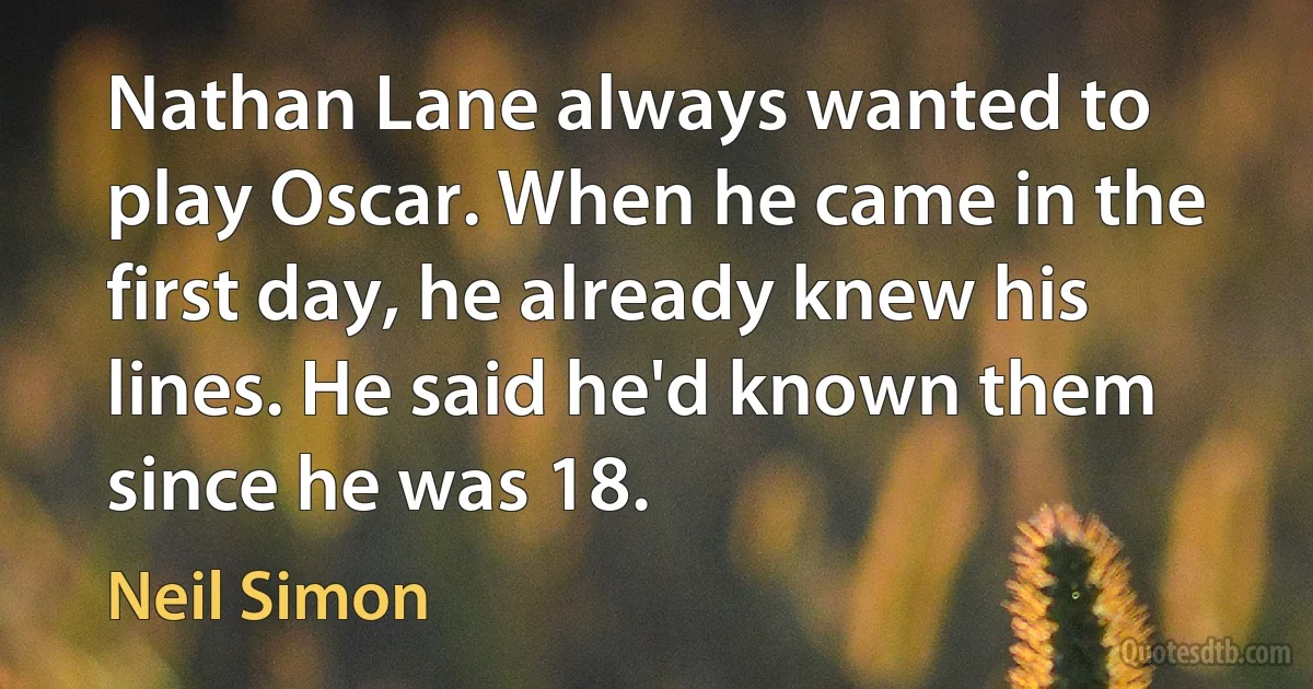 Nathan Lane always wanted to play Oscar. When he came in the first day, he already knew his lines. He said he'd known them since he was 18. (Neil Simon)