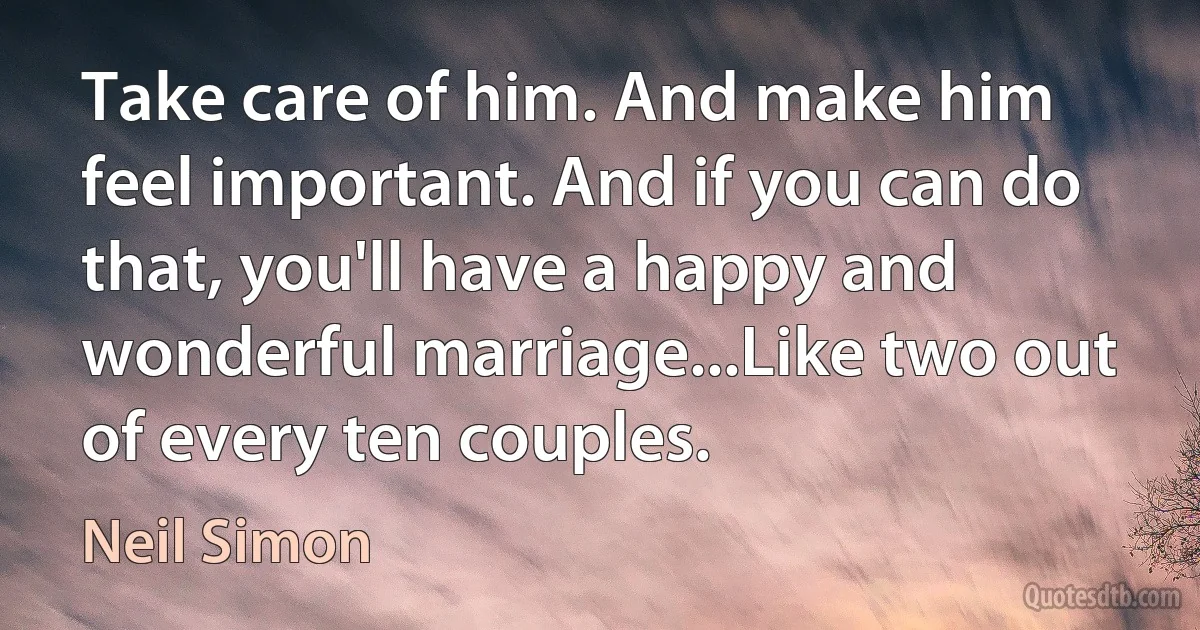 Take care of him. And make him feel important. And if you can do that, you'll have a happy and wonderful marriage...Like two out of every ten couples. (Neil Simon)