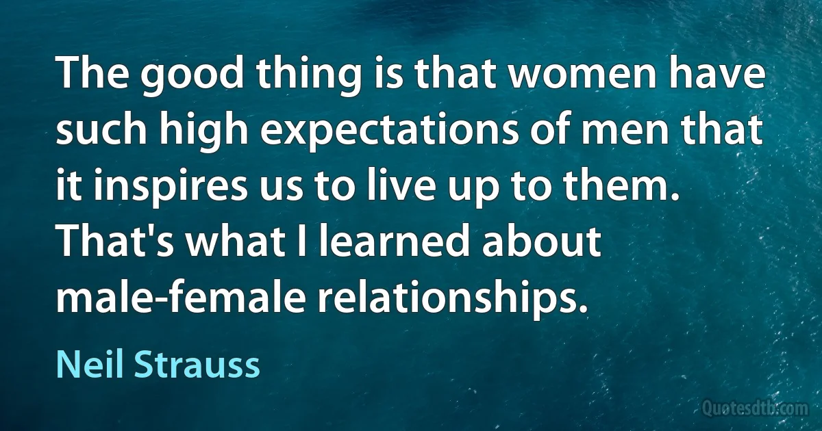 The good thing is that women have such high expectations of men that it inspires us to live up to them. That's what I learned about male-female relationships. (Neil Strauss)