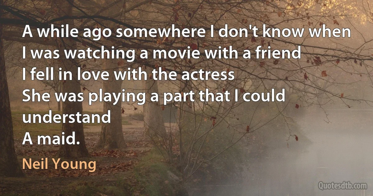 A while ago somewhere I don't know when
I was watching a movie with a friend
I fell in love with the actress
She was playing a part that I could understand
A maid. (Neil Young)