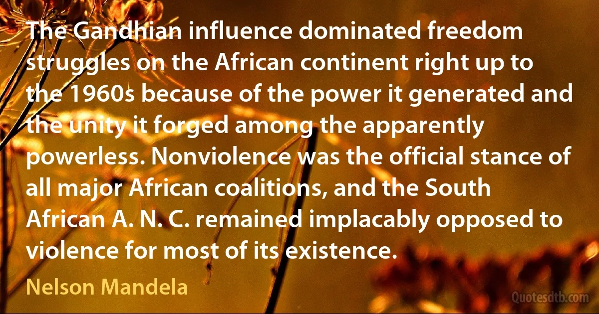 The Gandhian influence dominated freedom struggles on the African continent right up to the 1960s because of the power it generated and the unity it forged among the apparently powerless. Nonviolence was the official stance of all major African coalitions, and the South African A. N. C. remained implacably opposed to violence for most of its existence. (Nelson Mandela)