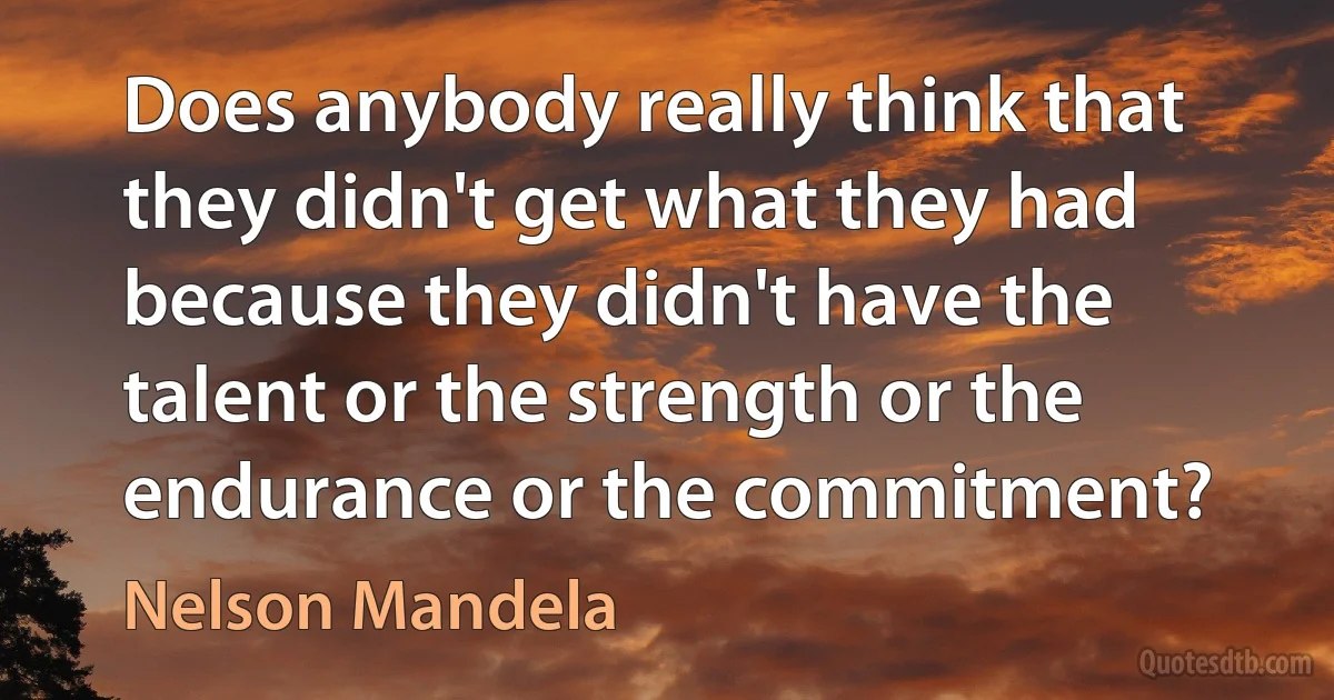 Does anybody really think that they didn't get what they had because they didn't have the talent or the strength or the endurance or the commitment? (Nelson Mandela)