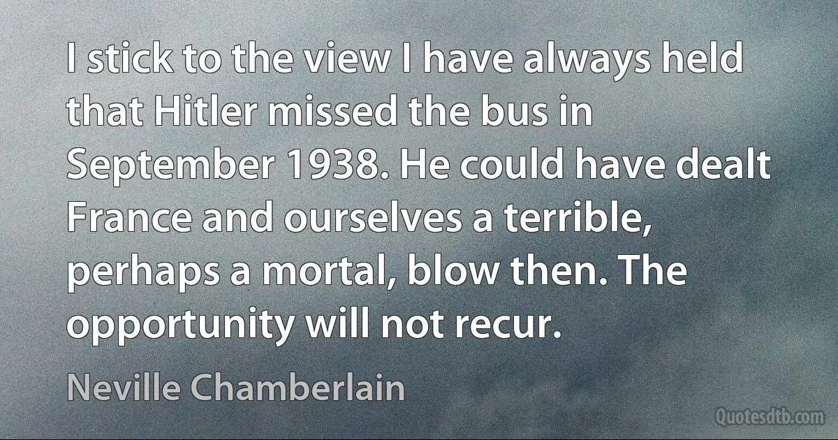 I stick to the view I have always held that Hitler missed the bus in September 1938. He could have dealt France and ourselves a terrible, perhaps a mortal, blow then. The opportunity will not recur. (Neville Chamberlain)