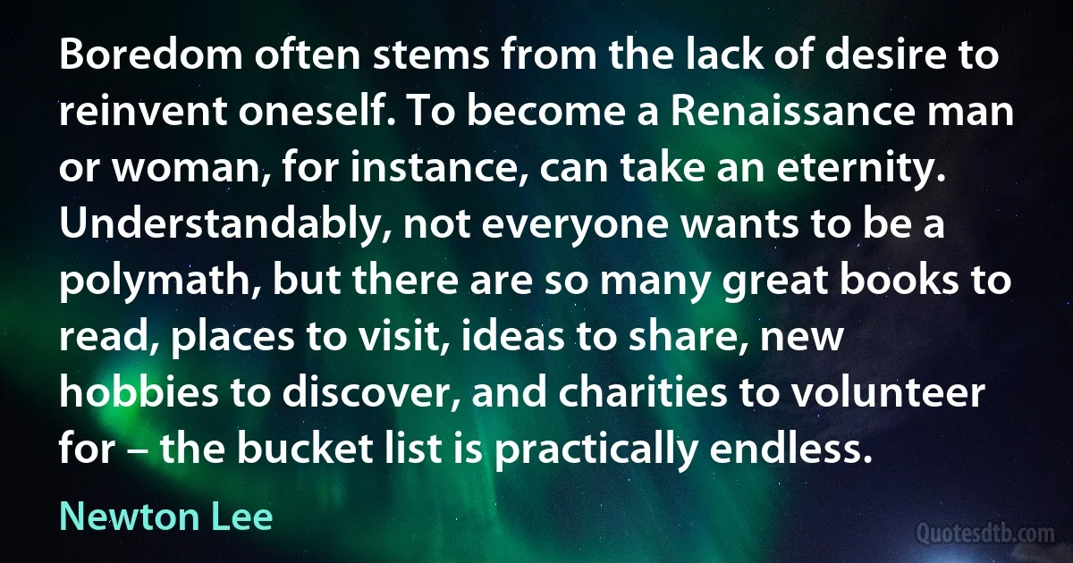 Boredom often stems from the lack of desire to reinvent oneself. To become a Renaissance man or woman, for instance, can take an eternity. Understandably, not everyone wants to be a polymath, but there are so many great books to read, places to visit, ideas to share, new hobbies to discover, and charities to volunteer for – the bucket list is practically endless. (Newton Lee)