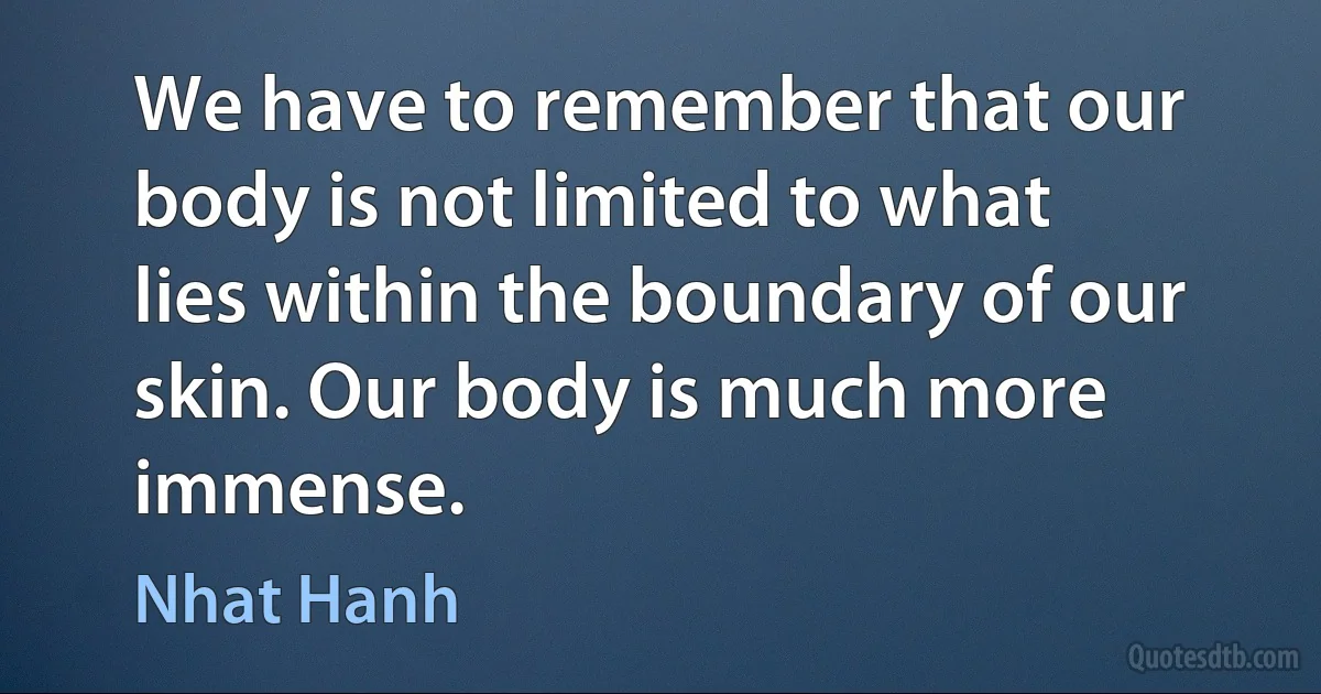 We have to remember that our body is not limited to what lies within the boundary of our skin. Our body is much more immense. (Nhat Hanh)