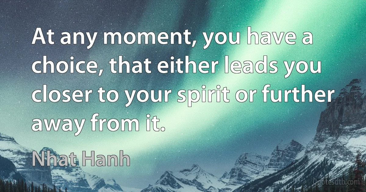 At any moment, you have a choice, that either leads you closer to your spirit or further away from it. (Nhat Hanh)