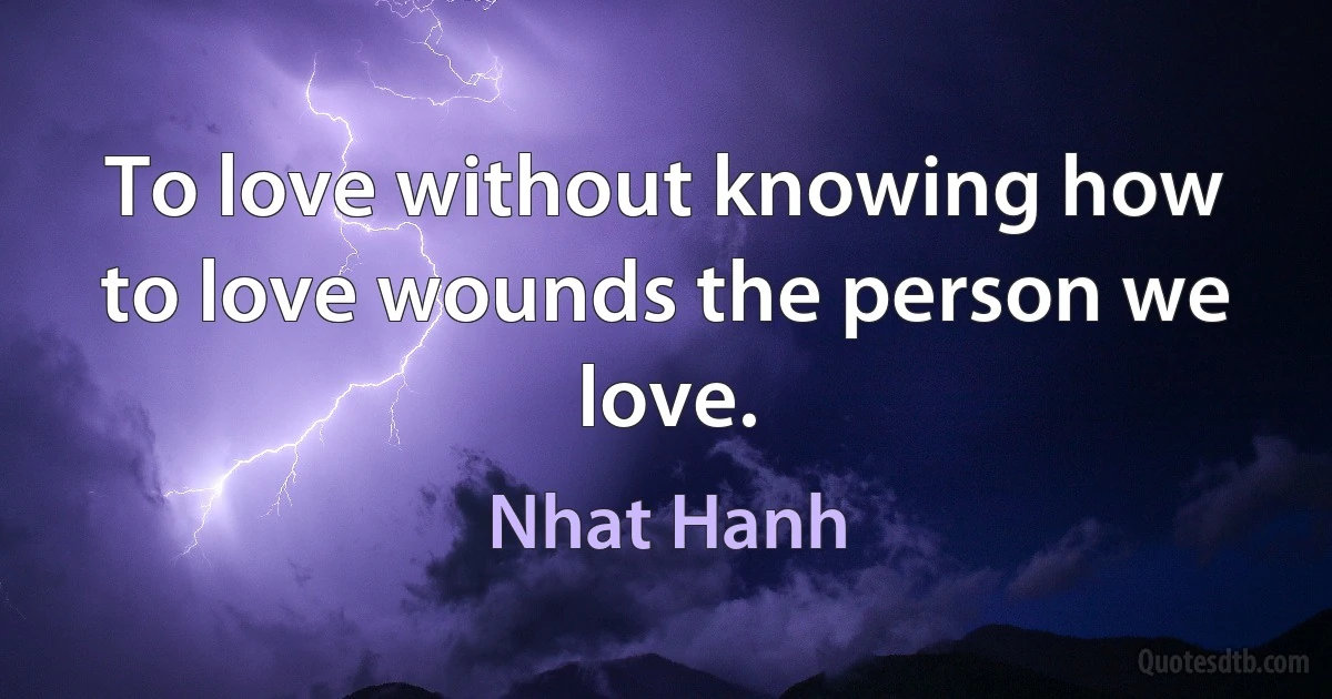 To love without knowing how to love wounds the person we love. (Nhat Hanh)